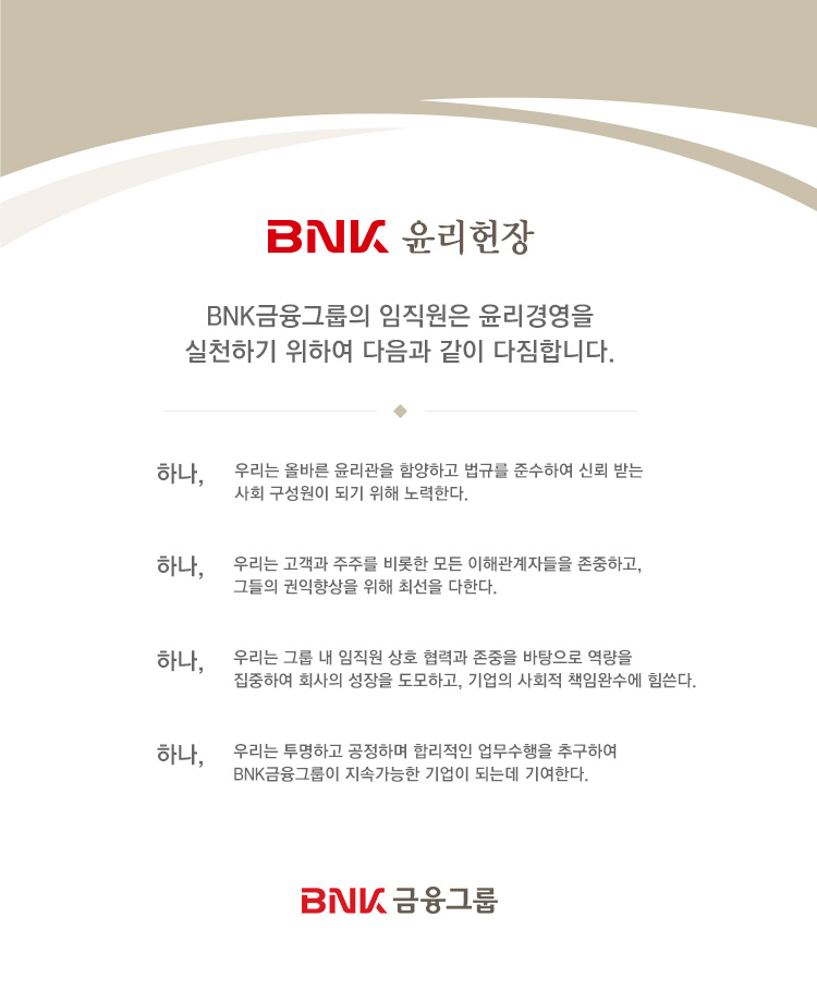 BNK �������� BNK �����׷��� �������� �����濵�� ��õ�ϱ� ���Ͽ� ������ ���� �����մϴ�. �ϳ�, �츮�� �ùٸ� �������� �Ծ��ϰ� ���Ը� �ؼ��Ͽ� �ŷ� �޴� ��ȸ �������� �Ǳ� ���� ����Ѵ�. �ϳ�, �츮�� ������ ���ָ� ����� ��� ���ذ����ڵ��� �����ϰ�, �׵��� ��������� ���� �ּ��� ���Ѵ�. �ϳ�, �츮�� �׷� �� ������ ��ȣ ���°� ������ �������� ������ �����Ͽ� ȸ���� ������ �����ϰ�, ����� ��ȸ�� å�ӿϼ��� ������. �ϳ�, �츮�� �����ϰ� �����ϸ� �ո����� ���������� �߱��Ͽ� BNK �����׷��� ���Ӱ����� ����� �Ǵµ� �⿩�Ѵ�. BNK �����׷�
